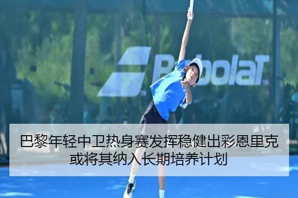 巴黎年轻中卫热身赛发挥稳健出彩恩里克或将其纳入长期培养计划